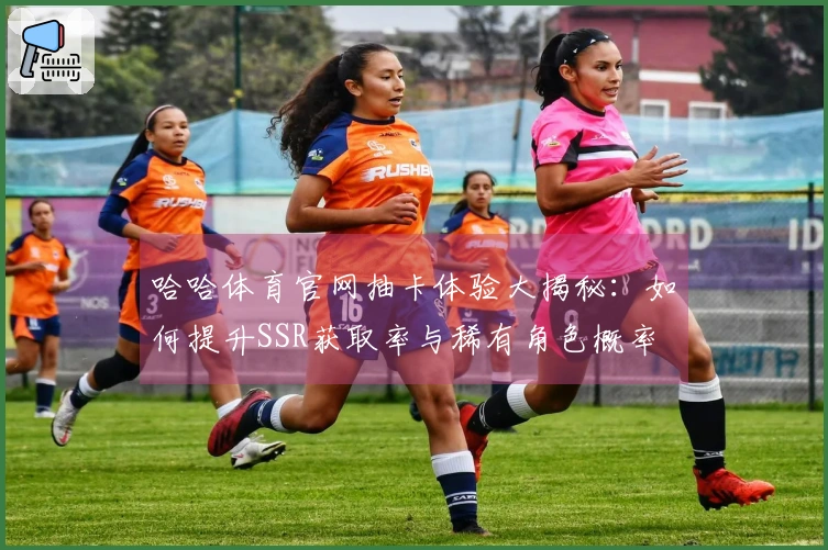 哈哈体育官网抽卡体验大揭秘：如何提升SSR获取率与稀有角色概率