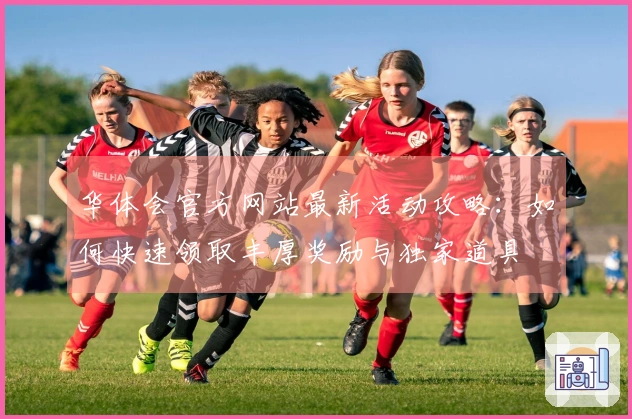 华体会官方网站最新活动攻略：如何快速领取丰厚奖励与独家道具