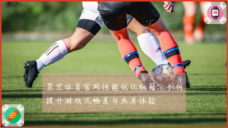 星空体育官网性能优化秘籍：如何提升游戏流畅度与画质体验
