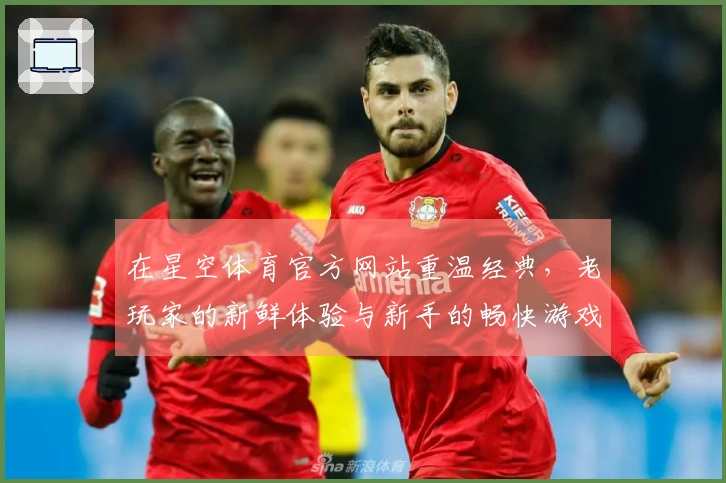 在星空体育官方网站重温经典，老玩家的新鲜体验与新手的畅快游戏之旅