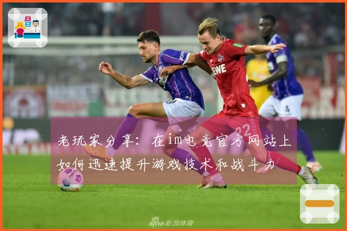 老玩家分享：在im电竞官方网站上如何迅速提升游戏技术和战斗力