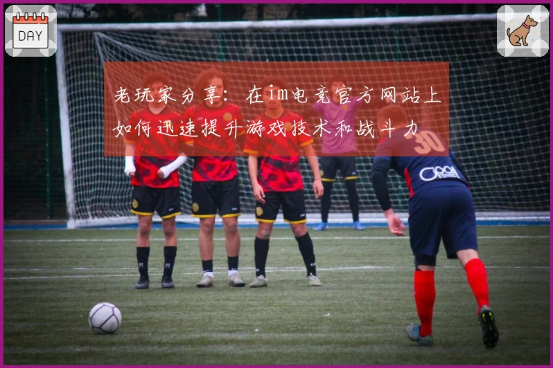 老玩家分享：在im电竞官方网站上如何迅速提升游戏技术和战斗力