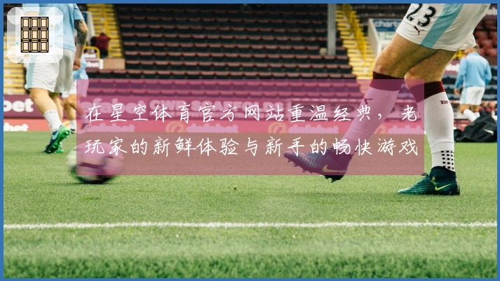 在星空体育官方网站重温经典，老玩家的新鲜体验与新手的畅快游戏之旅