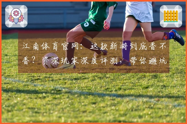 江南体育官网：这款新游到底香不香？资深玩家深度评测，带你避坑少走弯路！