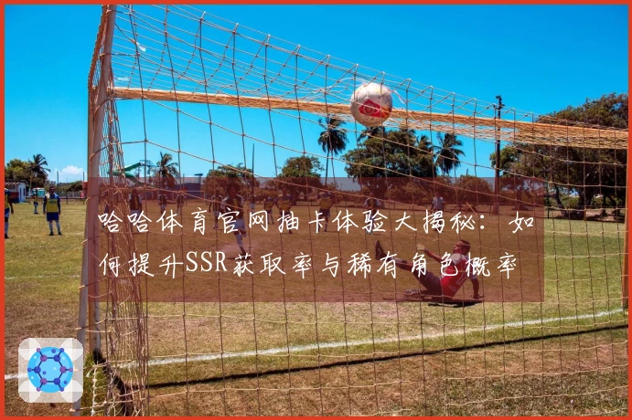 哈哈体育官网抽卡体验大揭秘：如何提升SSR获取率与稀有角色概率