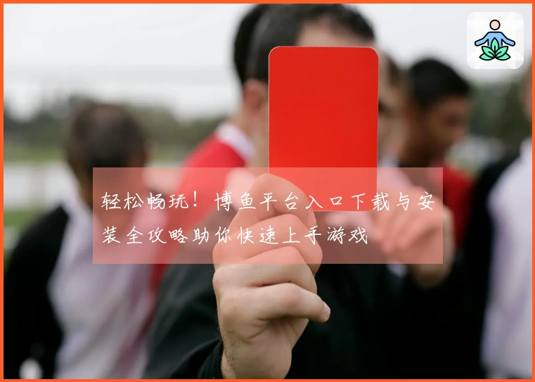 轻松畅玩！博鱼平台入口下载与安装全攻略助你快速上手游戏